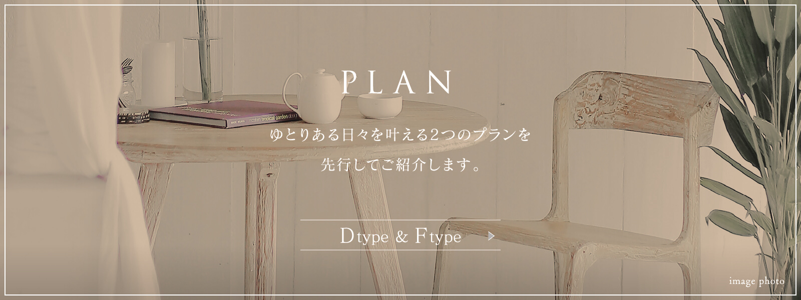 PLAN ゆとりある日々を叶える2つのプランを先行してご紹介します。 Dtype ＆ Ftype