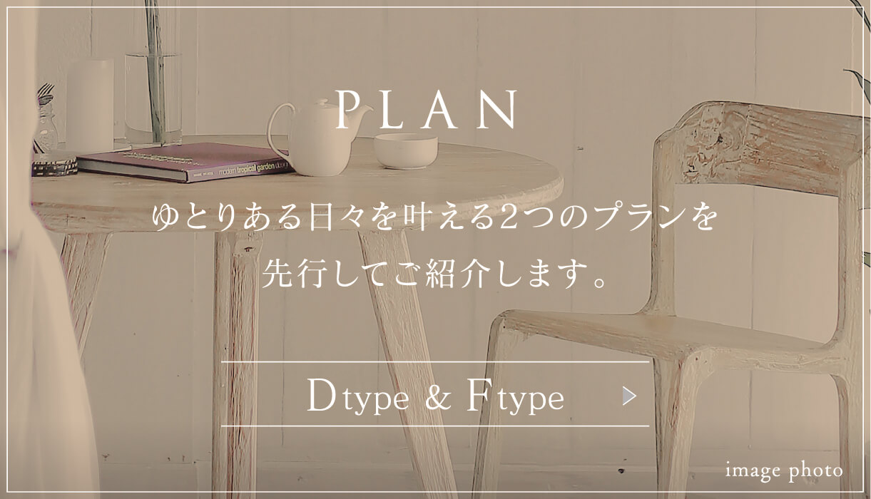 PLAN ゆとりある日々を叶える2つのプランを先行してご紹介します。 Dtype ＆ Ftype